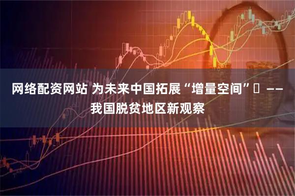 网络配资网站 为未来中国拓展“增量空间”​——我国脱贫地区新观察