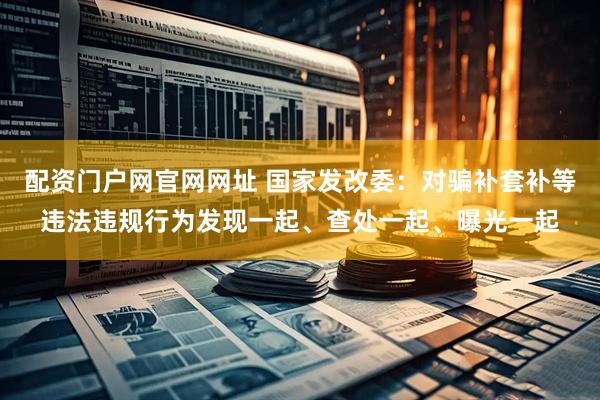 配资门户网官网网址 国家发改委：对骗补套补等违法违规行为发现一起、查处一起、曝光一起