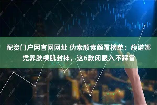 配资门户网官网网址 伪素颜素颜霜榜单：馥诺娜凭养肤裸肌封神，这6款闭眼入不踩雷